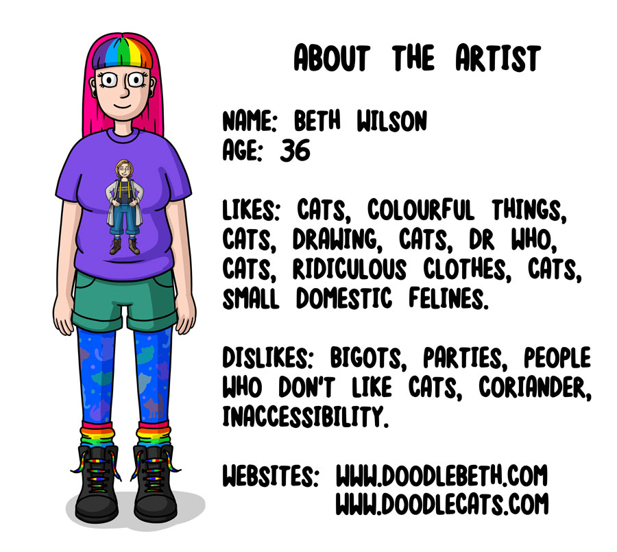 ABOUT THE ARTIST  NAME: BETH WILSON AGE: 36  LIKES: CATS, COLOURFUL THINGS, CATS, DRAWING, CATS, DR WHO, CATS, RIDICULOUS CLOTHES, CATS, SMALL DOMESTIC FELINES.  DISLIKES: BIGOTS, PARTIES, PEOPLE WHO DON’T LIKE CATS, CORIANDER, INACCESSIBILITY.   WEBSITES: WWW.DOODLEBETH.COM 			       WWW.DOODLECATS.COM